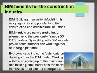 BIM benefits for the construction
industry
 BIM, Building Information Modeling, is
enjoying increasing popularity in the
construction and architectural industries.
 BIM models are considered a better
alternative to the previously famous 3D
CAD models. By working with BIM models,
project team partners can work together
on a single platform.
 Everyone uses the same facts, data and
drawings from the BIM model. Starting
with the designing up to the maintenance
of a building, BIM model sets the basic
framework for all project participants.
 