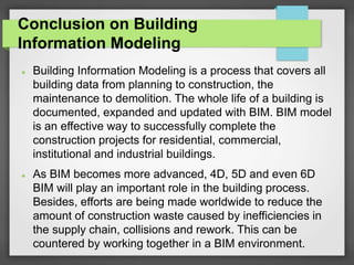 Conclusion on Building
Information Modeling
 Building Information Modeling is a process that covers all
building data from planning to construction, the
maintenance to demolition. The whole life of a building is
documented, expanded and updated with BIM. BIM model
is an effective way to successfully complete the
construction projects for residential, commercial,
institutional and industrial buildings.
 As BIM becomes more advanced, 4D, 5D and even 6D
BIM will play an important role in the building process.
Besides, efforts are being made worldwide to reduce the
amount of construction waste caused by inefficiencies in
the supply chain, collisions and rework. This can be
countered by working together in a BIM environment.
 