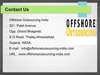 Contact Us
 Offshore Outsourcing India
 321, Patel Avenue
 Opp. Grand Bhagwati,
 S G Road, Thaltej,Ahmedabad,
 Gujarat, INDIA.
 E-mail : info@offshoreoutsourcing-india.com
 URL : www.offshoreoutsourcing-india.com
 