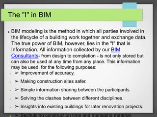 The "I" in BIM
 BIM modeling is the method in which all parties involved in
the lifecycle of a building work together and exchange data.
The true power of BIM, however, lies in the "I" that is
Information. All information collected by our BIM
Consultants- from design to completion - is not only stored but
can also be used at any time from any place. This information
may be used, for the following purposes:
 ➢ Improvement of accuracy.
 ➢ Making construction sites safer.
 ➢ Simple information sharing between the participants.
 ➢ Solving the clashes between different disciplines.
 ➢ Insights into existing buildings for later renovation projects.
 ➢ Sechulding construction time and managing material.
 