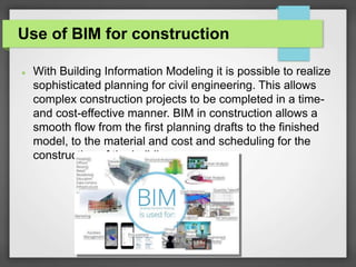 Use of BIM for construction
 With Building Information Modeling it is possible to realize
sophisticated planning for civil engineering. This allows
complex construction projects to be completed in a time-
and cost-effective manner. BIM in construction allows a
smooth flow from the first planning drafts to the finished
model, to the material and cost and scheduling for the
construction of the building.
 