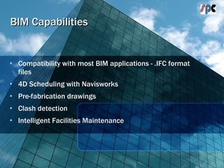 BIM Capabilities Compatibility with most BIM applications - .IFC format files 4D Scheduling with Navisworks Pre-fabrication drawings Clash detection Intelligent Facilities Maintenance 