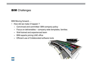 BIM Challenges



BIM Moving forward….
• How did we make it happen ?
  – Convinced and committed BIM company policy
  – Focus on deliverables – company wide templates, families
  – Well trained and experienced team
  – BIM experts joining UAE office
  – Efficient use of Collaborated software tools
 