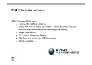 BIM Collaboration software



Deep Explorer / Deep view
      Real good 3d software explorer
      Works with most of native file formats – export is hardly necessary
      Reduces the native file format to a manageable viewing
      Keeps the BIM data
      3D pdf output is the key feature
      BIM Guru and expert user of DE among us
      Some examples …..
 