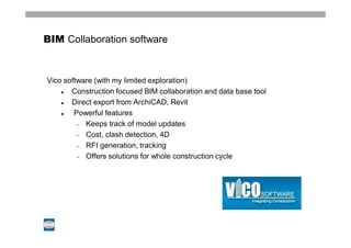 BIM Collaboration software



Vico software (with my limited exploration)
       Construction focused BIM collaboration and data base tool
       Direct export from ArchiCAD, Revit
        Powerful features
           Keeps track of model updates
           Cost, clash detection, 4D
           RFI generation, tracking
           Offers solutions for whole construction cycle
 