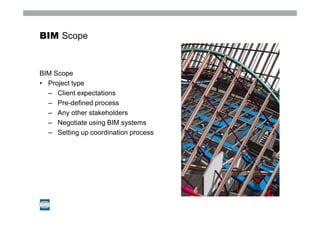BIM Scope



BIM Scope
• Project type
  – Client expectations
  – Pre-defined process
  – Any other stakeholders
  – Negotiate using BIM systems
  – Setting up coordination process
 