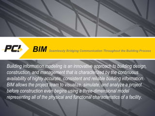 BIM  Seamlessly Bridging Communication Throughout the Building Process Building information modeling is an innovative approach to building design, construction, and management that is characterized by the continuous availability of highly accurate, consistent and reliable building information.  BIM allows the project team to visualize, simulate, and analyze a project before construction even begins using a three-dimensional model representing all of the physical and functional characteristics of a facility. 