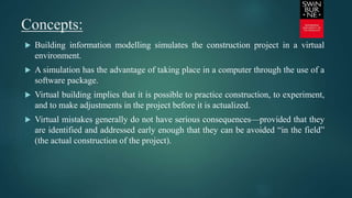 Concepts:
 Building information modelling simulates the construction project in a virtual
environment.
 A simulation has the advantage of taking place in a computer through the use of a
software package.
 Virtual building implies that it is possible to practice construction, to experiment,
and to make adjustments in the project before it is actualized.
 Virtual mistakes generally do not have serious consequences—provided that they
are identified and addressed early enough that they can be avoided “in the field”
(the actual construction of the project).
 