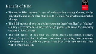 Benefit of BIM
 The entire BIM process is one of collaboration among Owner, design
consultants, and, more often than not, the General Contractor/Construction
Manager.
 The BIM process allows the designers to spot these "conflicts" or "clashes"
(as they are referred to) during the design process and make the necessary
changes to the drawings.
 The first benefit of detecting and curing these coordination problems
during design is that it allows mechanical, plumbing, and electrical
subcontractors to prefabricate some assemblies with assurance that they
will fit when installed.
 