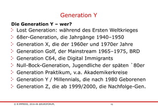 © B´IMPRESS, 2016-06 @EUROFORUM,
vertraulich/confidential
15
Die Generation Y – wer?
Generation Y
Lost Generation: während des Ersten Weltkrieges
68er-Generation, die Jahrgänge 1940–1950
Generation X, die der 1960er und 1970er Jahre
Generation Golf, der Mainstream 1965–1975, BRD
Generation C64, die Digital Immigrants
Null-Bock-Generation, Jugendliche der späten `80er
Generation Praktikum, v.a. Akademikerkreise
Generation Y / Millennials, die nach 1980 Geborenen
Generation Z, die ab 1999/2000, die Nachfolge-Gen.
 