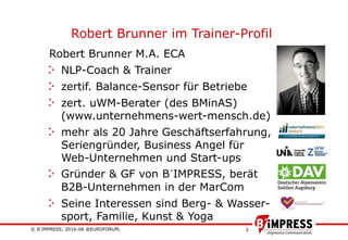 © B´IMPRESS, 2016-06 @EUROFORUM,
vertraulich/confidential
2
Robert Brunner im Trainer-Profil
Robert Brunner M.A. ECA
NLP-Coach & Trainer
zertif. Balance-Sensor für Betriebe
zert. uWM-Berater (des BMinAS)
(www.unternehmens-wert-mensch.de)
mehr als 20 Jahre Geschäftserfahrung,
Seriengründer, Business Angel für
Web-Unternehmen und Start-ups
Gründer & GF von B´IMPRESS, berät
B2B-Unternehmen in der MarCom
Seine Interessen sind Berg- & Wasser-
sport, Familie, Kunst & Yoga
 