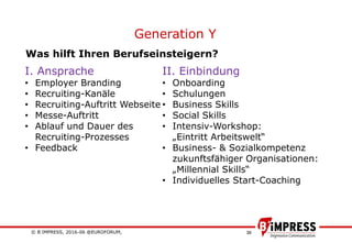 © B´IMPRESS, 2016-06 @EUROFORUM,
vertraulich/confidential
38
Generation Y
I. Ansprache
• Employer Branding
• Recruiting-Kanäle
• Recruiting-Auftritt Webseite
• Messe-Auftritt
• Ablauf und Dauer des
Recruiting-Prozesses
• Feedback
II. Einbindung
• Onboarding
• Schulungen
• Business Skills
• Social Skills
• Intensiv-Workshop:
„Eintritt Arbeitswelt“
• Business- & Sozialkompetenz
zukunftsfähiger Organisationen:
„Millennial Skills“
• Individuelles Start-Coaching
Was hilft Ihren Berufseinsteigern?
 