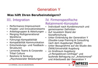 © B´IMPRESS, 2016-06 @EUROFORUM,
vertraulich/confidential
39
Generation Y
IV. Firmenspezifische
Retainment-Konzepte
• Individuell nach Kundenwunsch und
gemeinsamer Definition
• Auf neuestem Stand der
Sozialforschung
• Unter Einbindung der Generation Y
(Double-Loop-Training & Consulting
nach dem Augsburger Modell)
• Unter Bezugnahme auf die Studie des
ZWW/Universität Augsburg
• im Großraum Augsburg:
„2-Perspektiven-Umfrage“ und
laufende Befragung zur „Arbeitsmoral“
und Arbeitswelt der Generation Y
III. Integration
• Performance-Improvement
• Projekt- und Innovationsteams
• Arbeitsgruppen & Abteilungen
• Merging Multigenerational
Workforce
• Führungs-Kompatibilität
• Kompatibilität Kommunikation
• Entscheidungs- und Feedback-
Strukturen
• Lernende Teams & Corporate
Tribal Culture
• Resilienz & Senkung
„Psychosozialer Belastungen“
Was hilft Ihren Berufseinsteigern?
 