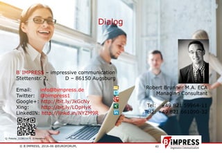 © B´IMPRESS, 2016-06 @EUROFORUM,
vertraulich/confidential
43
Dialog
Robert Brunner M.A. ECA
Managing Consultant
Tel: +49 821 59964-11
Tel2: +49 821 661090-32
B´IMPRESS – impressive communication
Stettenstr. 2, D – 86150 Augsburg
Email: info@bimpress.de
Twitter: @bimpress1
Google+: http://bit.ly/JkGcNy
Xing: http://bit.ly/LOpHyK
LinkedIN: http://linkd.in/NYZM9R
Q: Fotolia_112811470_©mooshny
 