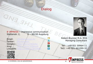 © B´IMPRESS, 2016-06 @EUROFORUM,
vertraulich/confidential
44
Dialog
Robert Brunner M.A. ECA
Managing Consultant
Tel: +49 821 59964-11
Tel2: +49 821 661090-32
B´IMPRESS – impressive communication
Stettenstr. 2, D – 86150 Augsburg
Email: info@bimpress.de
Twitter: @bimpress1
Google+: http://bit.ly/JkGcNy
Xing: http://bit.ly/LOpHyK
LinkedIN: http://linkd.in/NYZM9R
 