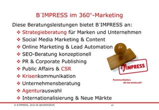 © B´IMPRESS, 2016-06 @EUROFORUM,
vertraulich/confidential
47
B´IMPRESS im 360°-Marketing
Diese Beratungsleistungen bietet B´IMPRESS an:
 Strategieberatung für Marken und Unternehmen
 Social Media Marketing & Content
 Online Marketing & Lead Automation
 SEO-Beratung konzeptionell
 PR & Corporate Publishing
 Public Affairs & CSR
 Krisenkommunikation
 Unternehmensberatung
 Agenturauswahl
 Internationalisierung & Neue Märkte
 