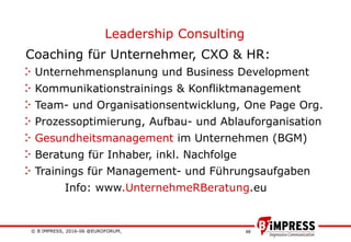 © B´IMPRESS, 2016-06 @EUROFORUM,
vertraulich/confidential
48
Leadership Consulting
Coaching für Unternehmer, CXO & HR:
Unternehmensplanung und Business Development
Kommunikationstrainings & Konfliktmanagement
Team- und Organisationsentwicklung, One Page Org.
Prozessoptimierung, Aufbau- und Ablauforganisation
Gesundheitsmanagement im Unternehmen (BGM)
Beratung für Inhaber, inkl. Nachfolge
Trainings für Management- und Führungsaufgaben
Info: www.UnternehmeRBeratung.eu
 