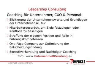 © B´IMPRESS, 2016-06 @EUROFORUM,
vertraulich/confidential
49
Leadership Consulting
Coaching für Unternehmer, CXO & Personal:
Elizitierung der Unternehmenswerte und Grundlagen
der Unternehmenskultur
Mitarbeitergespräch, um Ziele festzulegen oder
Konflikte zu beseitigen
Straffung der eigenen Position und Rolle in
Führungskompetenzen
One Page Company zur Optimierung der
Entscheidungsfindung
Executive-Beratung und Nachfolger-Coaching
Info: www.UnternehmeRBeratung.eu
 