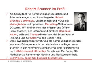 © B´IMPRESS, 2016-06 @EUROFORUM,
vertraulich/confidential
50
Robert Brunner im Profil
Dank zwanzigjähriger Erfahrung als Kommunikationsberater
sowie als Entrepreneur in der Medienbranche liegen seine
Stärken in der Kommunikationsanalyse und –beratung wie
dem effektiven und effizienten Einsatz von MarCom-, PR-
Methoden zu Renommee- Gewinn und Marktbekanntheit.
B´IMPRESS, damit SIE Eindruck hinterlassen.
Als Consultant für Kommunikationsaufgaben und
Interim Manager coacht und begleitet Robert
Brunner, B´IMPRESS, Unternehmen und NGOs bei
strategischen und operativen Marketing-Maßnahmen
(ATL/BTL, off- und online), der Presse- und Öffent-
lichkeitsarbeit, der internen und direkten Kommuni-
kation, während Change-Prozessen, der Internationa-
lisierung und für Sales via den Social Media.
 