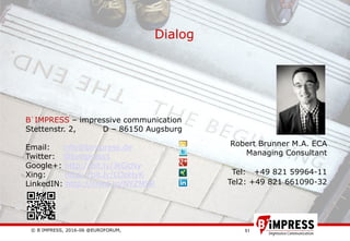© B´IMPRESS, 2016-06 @EUROFORUM,
vertraulich/confidential
51
Dialog
Robert Brunner M.A. ECA
Managing Consultant
Tel: +49 821 59964-11
Tel2: +49 821 661090-32
B´IMPRESS – impressive communication
Stettenstr. 2, D – 86150 Augsburg
Email: info@bimpress.de
Twitter: @bimpress1
Google+: http://bit.ly/JkGcNy
Xing: http://bit.ly/LOpHyK
LinkedIN: http://linkd.in/NYZM9R
 