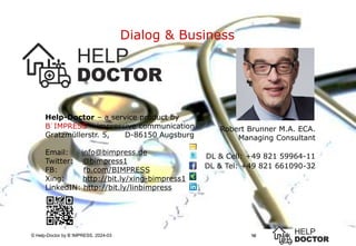 10
© Help-Doctor by B´IMPRESS, 2024-03
Dialog & Business
10
Robert Brunner M.A. ECA.
Managing Consultant
DL & Cell: +49 821 59964-11
DL & Tel: +49 821 661090-32
Help-Doctor – a service product by
B´IMPRESS – impressive communication
Gratzmüllerstr. 5, D-86150 Augsburg
Email: info@bimpress.de
Twitter: @bimpress1
FB: fb.com/BIMPRESS
Xing: http://bit.ly/xing-bimpress1
LinkedIN: http://bit.ly/linbimpress
 