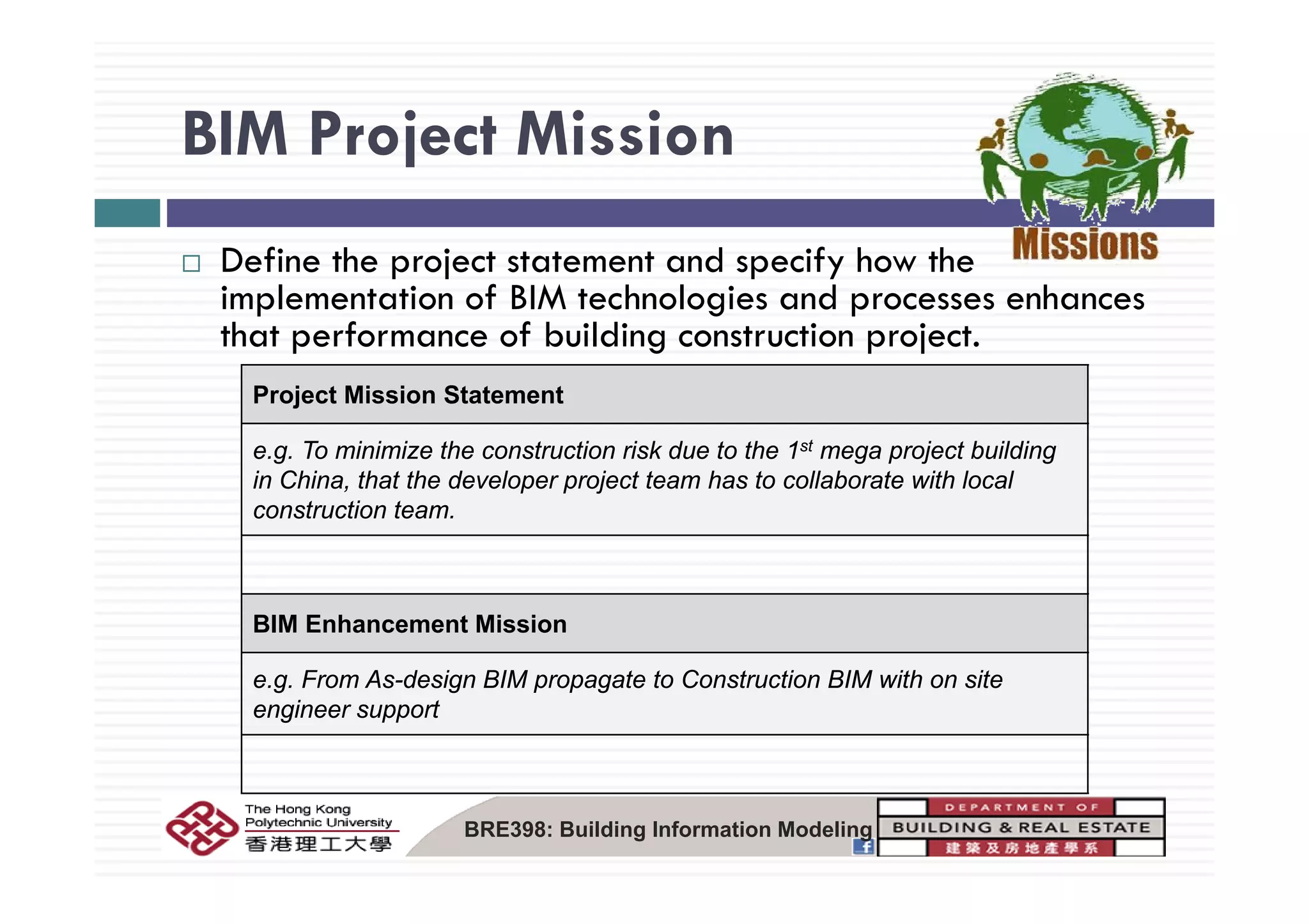 BIM Project MissionBIM Project Mission
D fi th j t t t t d if h thDefine the project statement and specify how the
implementation of BIM technologies and processes enhances
that performance of building construction project.
Project Mission Statement
e.g. To minimize the construction risk due to the 1st mega project buildingg g p j g
in China, that the developer project team has to collaborate with local
construction team.
BIM Enhancement Mission
F A d i BIM t t C t ti BIM ith ite.g. From As-design BIM propagate to Construction BIM with on site
engineer support
BRE398: Building Information Modeling
 