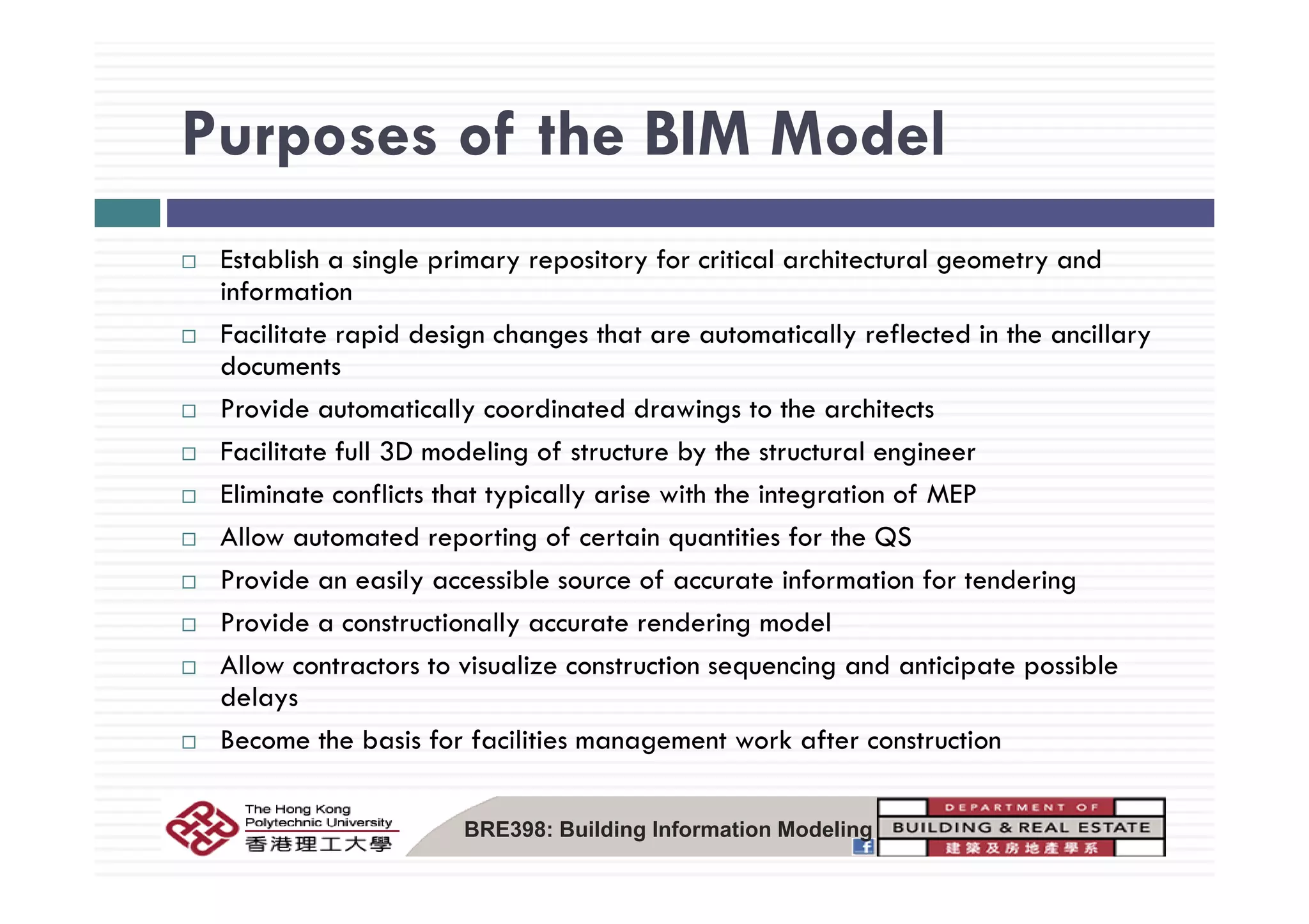 Purposes of the BIM ModelPurposes of the BIM Model
E bli h i l i i f i i l hi l dEstablish a single primary repository for critical architectural geometry and
information
Facilitate rapid design changes that are automatically reflected in the ancillary
ddocuments
Provide automatically coordinated drawings to the architects
Facilitate full 3D modeling of structure by the structural engineerg y g
Eliminate conflicts that typically arise with the integration of MEP
Allow automated reporting of certain quantities for the QS
Provide an easily accessible source of accurate information for tendering
Provide a constructionally accurate rendering model
Allow contractors to visualize construction sequencing and anticipate possibleAllow contractors to visualize construction sequencing and anticipate possible
delays
Become the basis for facilities management work after construction
BRE398: Building Information Modeling
 