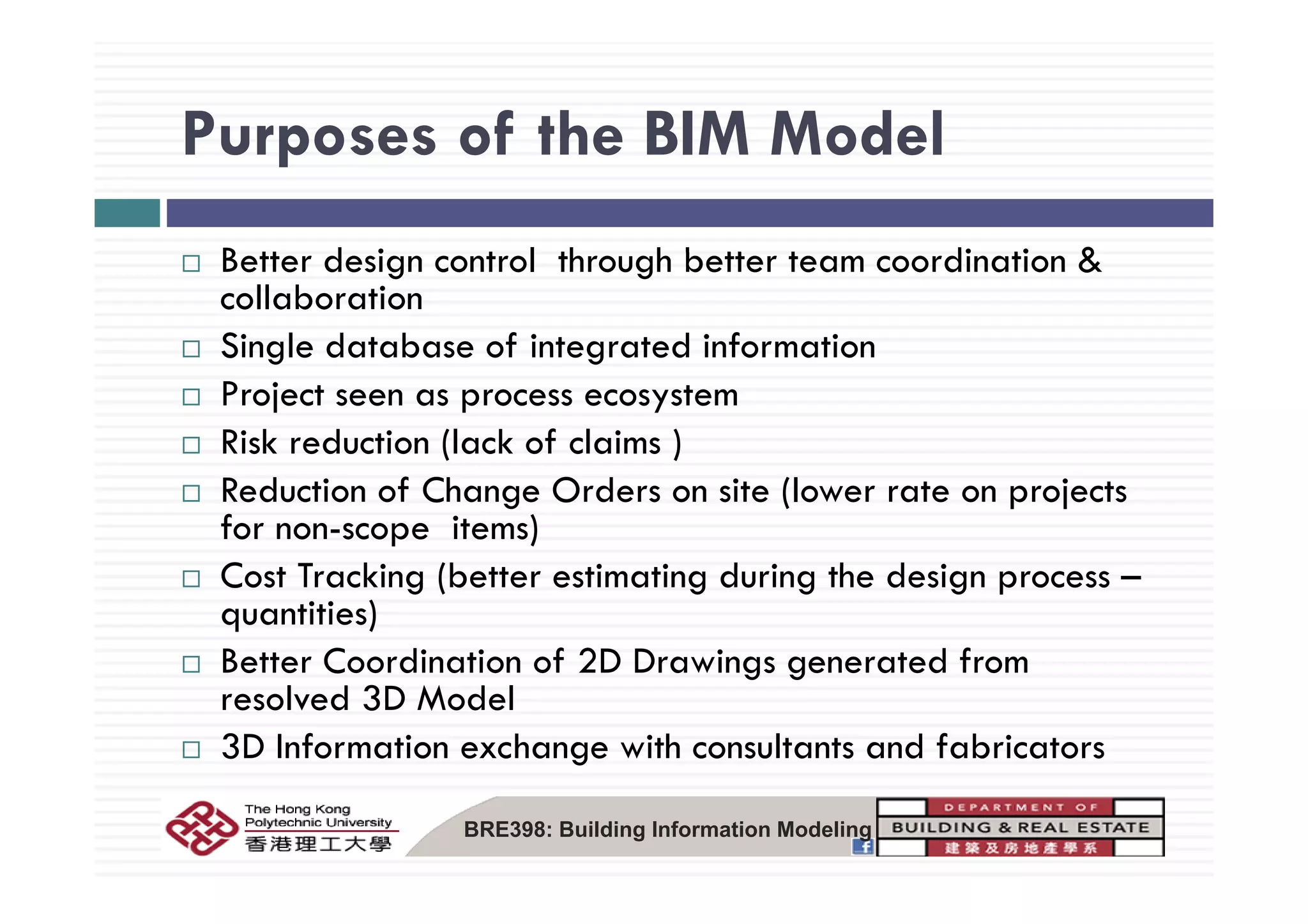 Purposes of the BIM ModelPurposes of the BIM Model
B tt d i t l th h b tt t di ti &Better design control through better team coordination &
collaboration
Single database of integrated informationSingle database of integrated information
Project seen as process ecosystem
Risk reduction (lack of claims )
Reduction of Change Orders on site (lower rate on projects
for non-scope items)
C T ki (b i i d i h d iCost Tracking (better estimating during the design process –
quantities)
Better Coordination of 2D Drawings generated fromBetter Coordination of 2D Drawings generated from
resolved 3D Model
3D Information exchange with consultants and fabricators
BRE398: Building Information Modeling
 