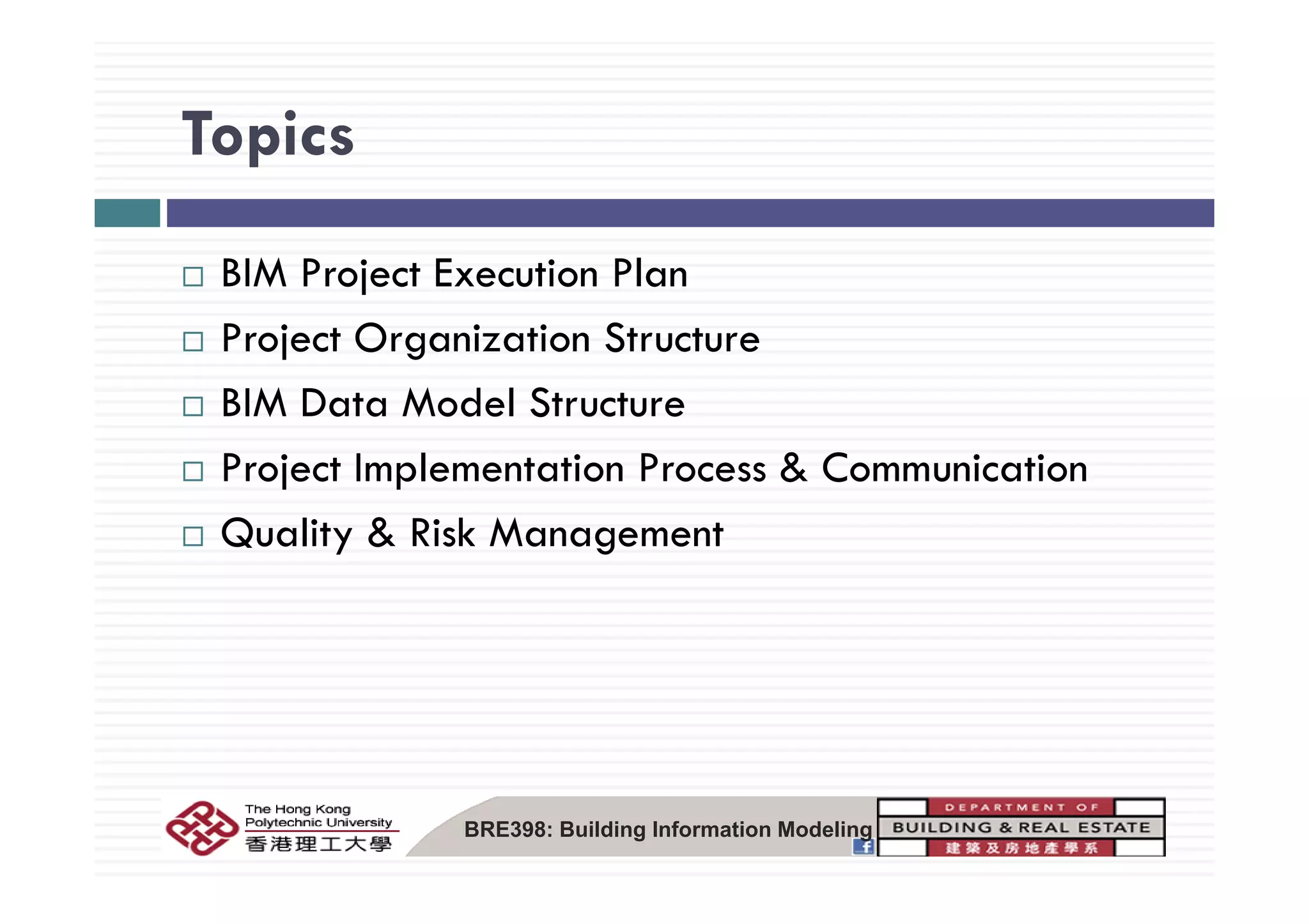 TopicsTopics
BIM Project Execution Plan
Project Organization Structurej g
BIM Data Model Structure
P j t I l t ti P & C i tiProject Implementation Process & Communication
Quality & Risk Management
BRE398: Building Information Modeling
 