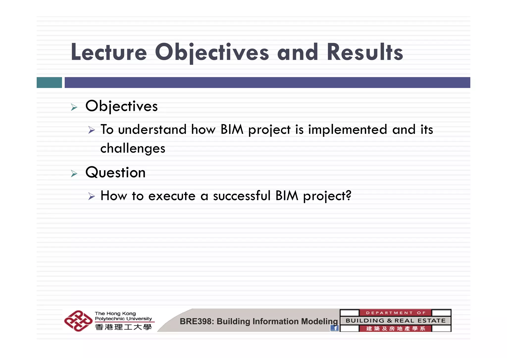 Lecture Objectives and ResultsLecture Objectives and Results
Objectives
To understand how BIM project is implemented and its
challenges
Question
How to execute a successful BIM project?
BRE398: Building Information Modeling
 