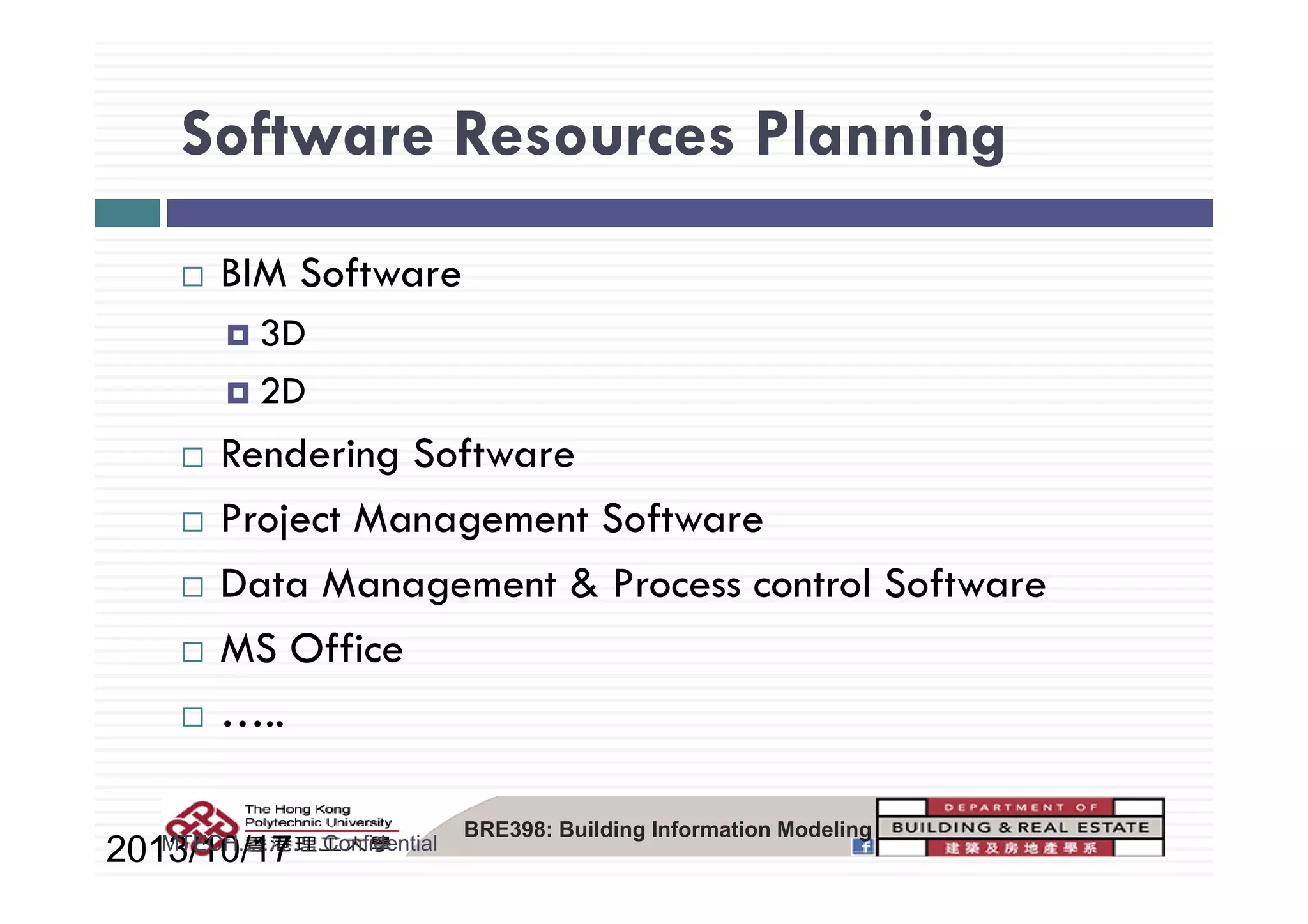 Software Resources PlanningSoftware Resources Planning
BIM Software
3D
2D
Rendering SoftwareRendering Software
Project Management Software
Data Management & Process control Software
MS Office
…..
BRE398: Building Information Modeling
2013/10/17MTECH..............Confidential
 