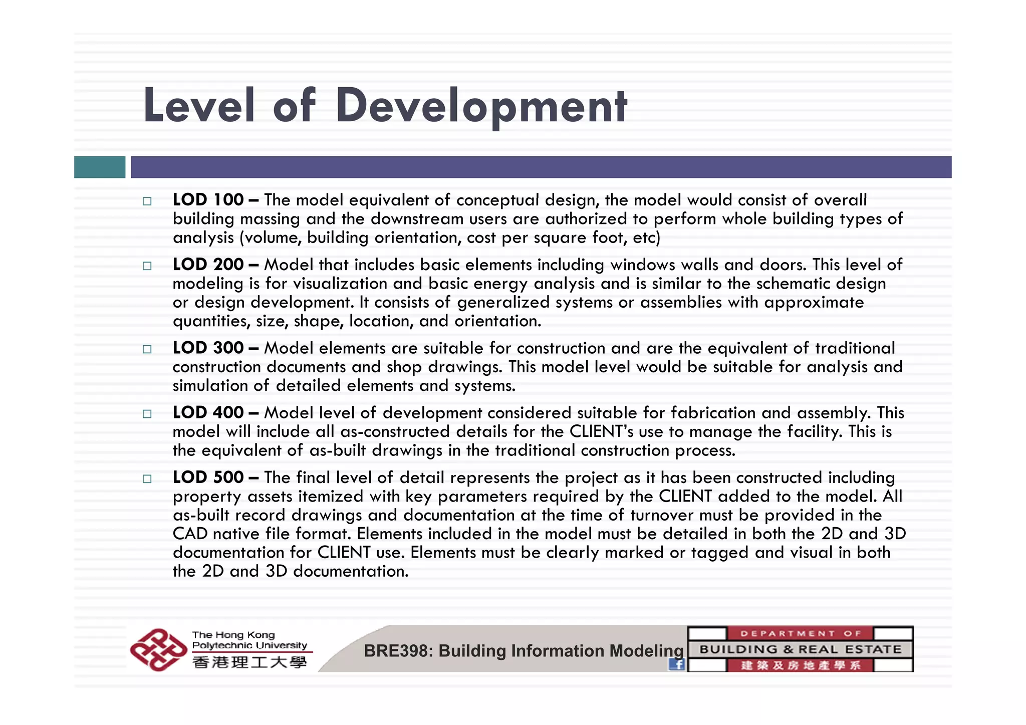 Level of DevelopmentLevel of Development
LOD 100 The model equivalent of conceptual design the model would consist of overallLOD 100 – The model equivalent of conceptual design, the model would consist of overall
building massing and the downstream users are authorized to perform whole building types of
analysis (volume, building orientation, cost per square foot, etc)
LOD 200 – Model that includes basic elements including windows walls and doors. This level of
d li i f i li ti d b i l i d i i il t th h ti d imodeling is for visualization and basic energy analysis and is similar to the schematic design
or design development. It consists of generalized systems or assemblies with approximate
quantities, size, shape, location, and orientation.
LOD 300 – Model elements are suitable for construction and are the equivalent of traditional
t ti d t d h d i Thi d l l l ld b it bl f l i dconstruction documents and shop drawings. This model level would be suitable for analysis and
simulation of detailed elements and systems.
LOD 400 – Model level of development considered suitable for fabrication and assembly. This
model will include all as-constructed details for the CLIENT’s use to manage the facility. This is
h i l f b il d i i h di i l ithe equivalent of as-built drawings in the traditional construction process.
LOD 500 – The final level of detail represents the project as it has been constructed including
property assets itemized with key parameters required by the CLIENT added to the model. All
as-built record drawings and documentation at the time of turnover must be provided in the
CAD f l f El l d d h d l b d l d b h h 2D d 3DCAD native file format. Elements included in the model must be detailed in both the 2D and 3D
documentation for CLIENT use. Elements must be clearly marked or tagged and visual in both
the 2D and 3D documentation.
BRE398: Building Information Modeling
 