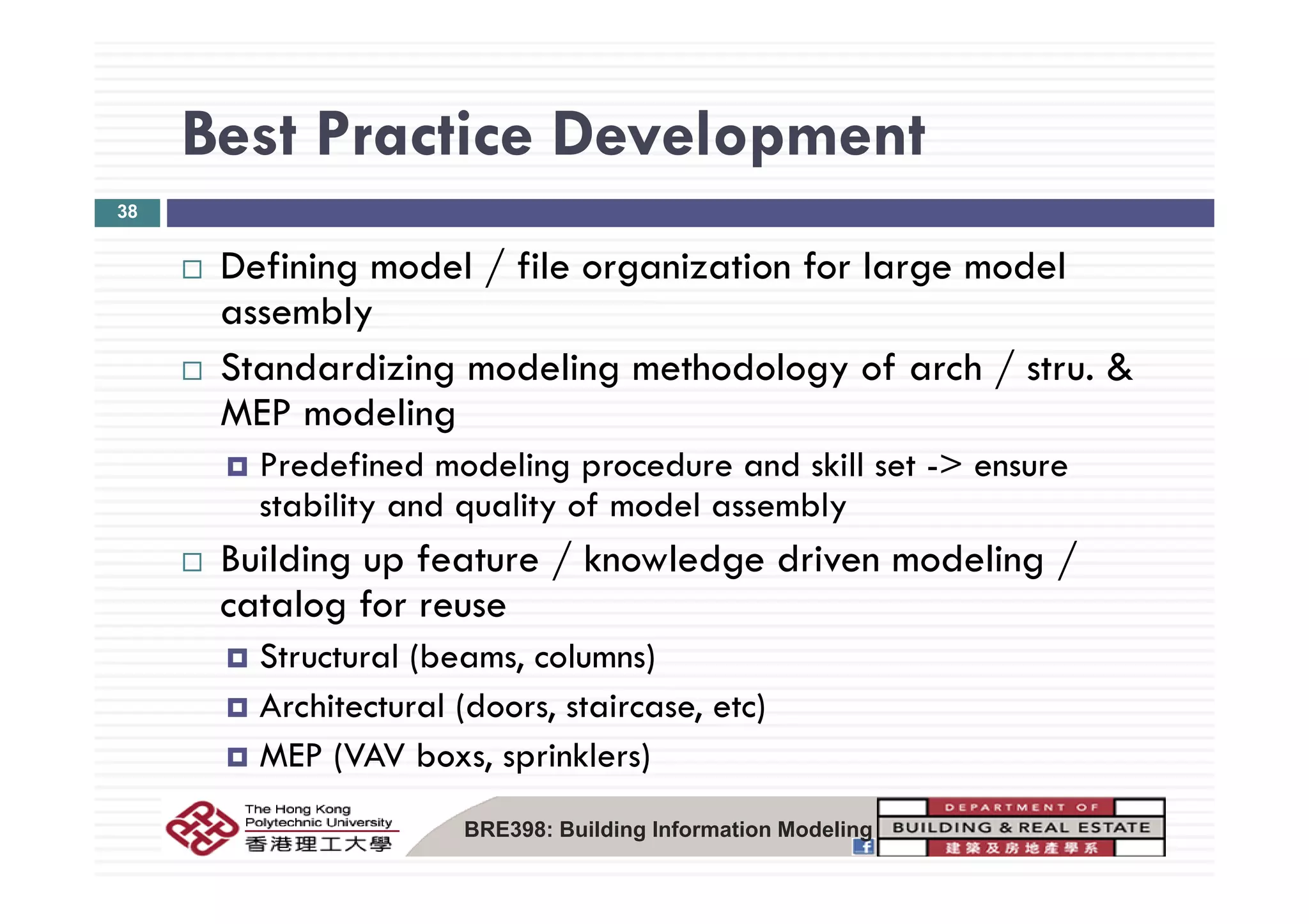 Best Practice DevelopmentBest Practice Development
38
f d l / f l f l d lDefining model / file organization for large model
assembly
S d di i d li h d l f h / &Standardizing modeling methodology of arch / stru. &
MEP modeling
Predefined modeling procedure and skill set > ensurePredefined modeling procedure and skill set -> ensure
stability and quality of model assembly
Building up feature / knowledge driven modeling /Building up feature / knowledge driven modeling /
catalog for reuse
Structural (beams, columns)( , )
Architectural (doors, staircase, etc)
MEP (VAV boxs, sprinklers)
BRE398: Building Information Modeling
 