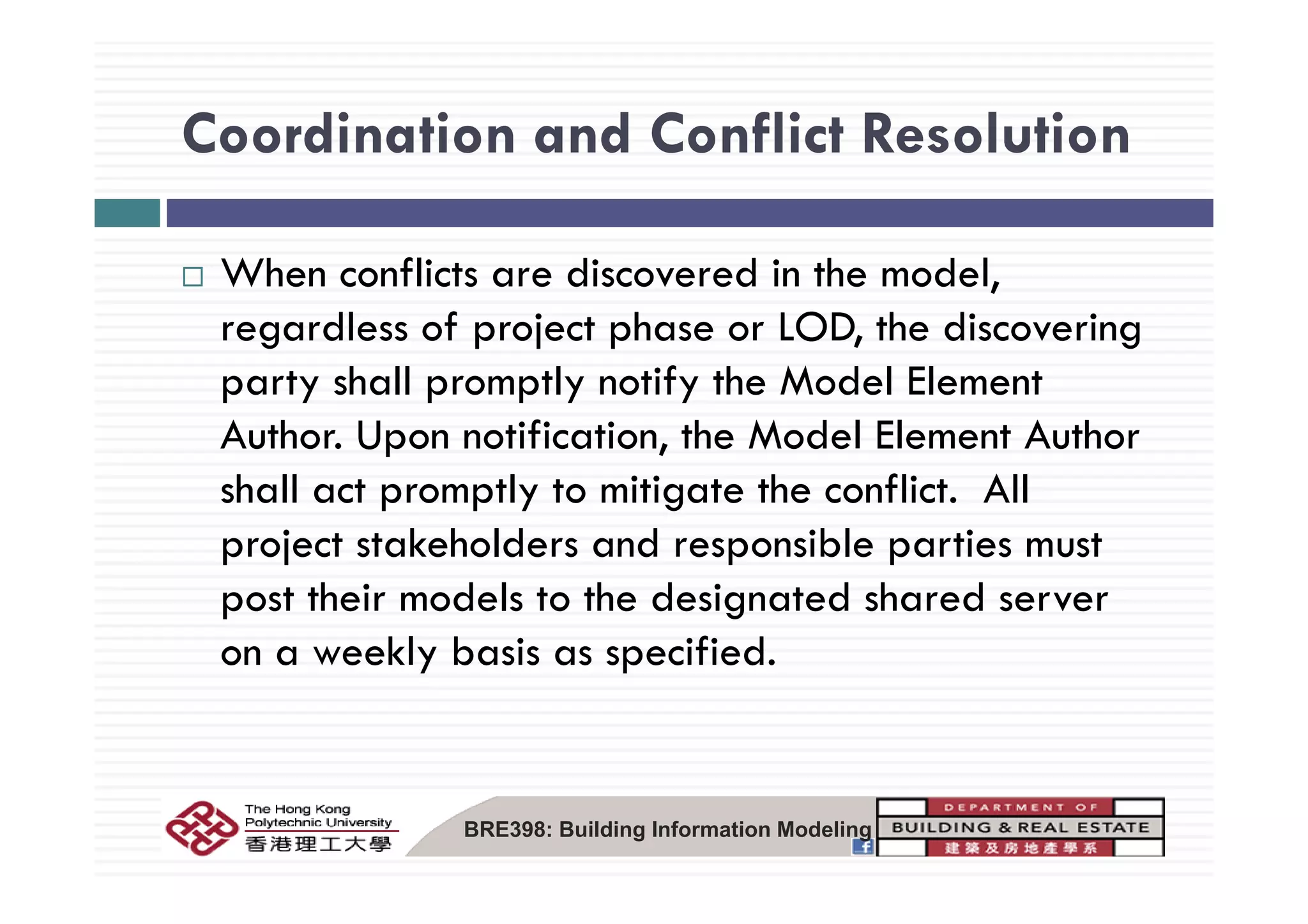 Coordination and Conflict ResolutionCoordination and Conflict Resolution
When conflicts are discovered in the model,
regardless of project phase or LOD, the discovering
party shall promptly notify the Model Element
Author. Upon notification, the Model Element Author
shall act promptly to mitigate the conflict. All
project stakeholders and responsible parties must
post their models to the designated shared server
on a weekly basis as specified.y p
BRE398: Building Information Modeling
 