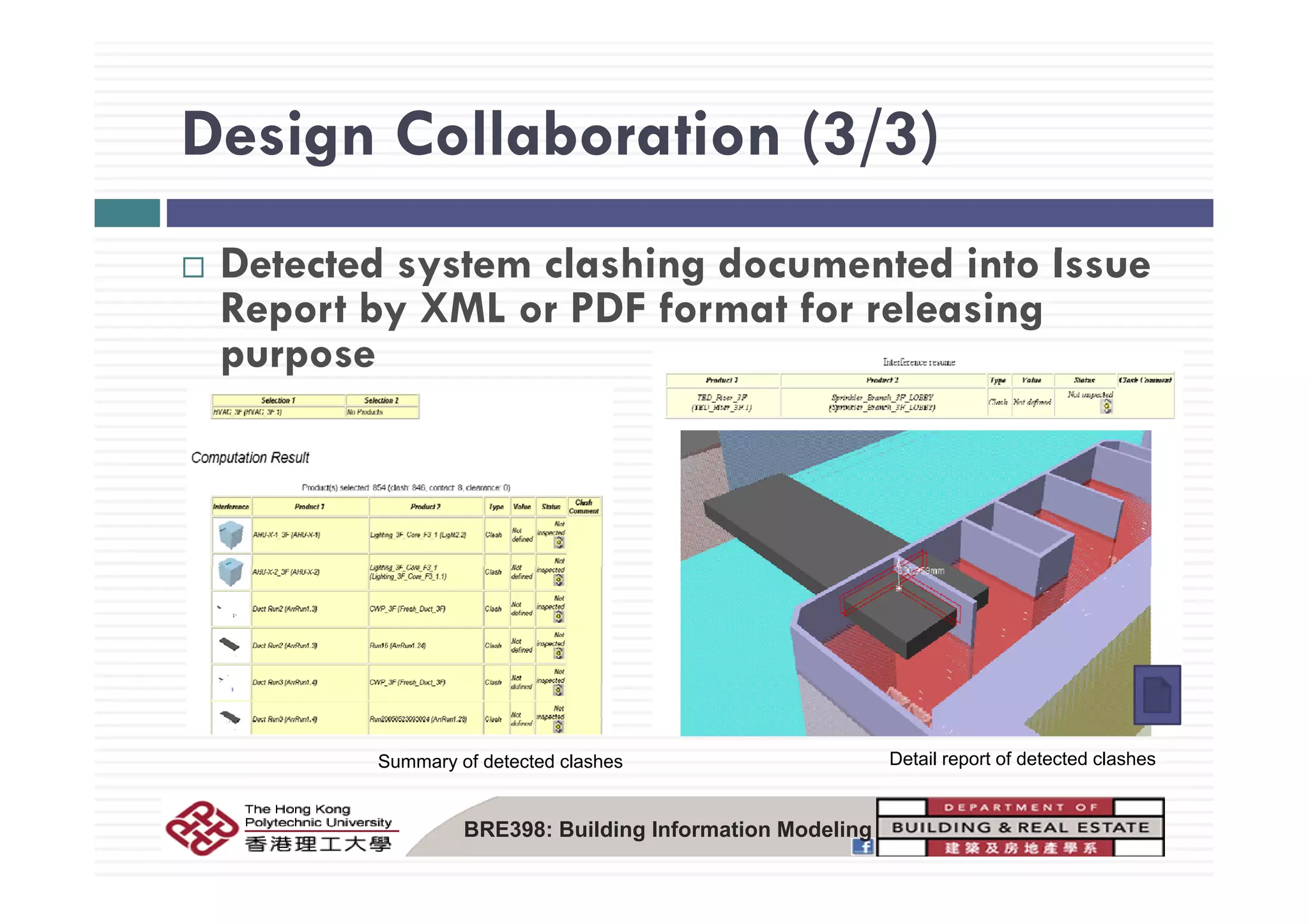 Design Collaboration (3/3)Design Collaboration (3/3)
D t t d t l hi d t d i t IDetected system clashing documented into Issue
Report by XML or PDF format for releasing
purposepurpose
Summary of detected clashes Detail report of detected clashes
BRE398: Building Information Modeling
 