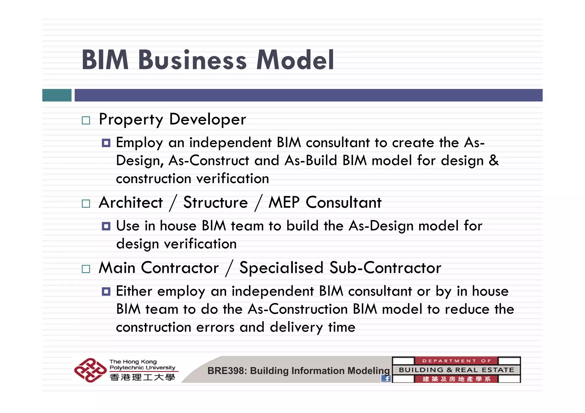 BIM Business ModelBIM Business Model
lProperty Developer
Employ an independent BIM consultant to create the As-
Design As Construct and As Build BIM model for design &Design, As-Construct and As-Build BIM model for design &
construction verification
Architect / Structure / MEP ConsultantArchitect / Structure / MEP Consultant
Use in house BIM team to build the As-Design model for
design verification
Main Contractor / Specialised Sub-Contractor
Either employ an independent BIM consultant or by in house
BIM team to do the As-Construction BIM model to reduce the
construction errors and delivery time
BRE398: Building Information Modeling
 