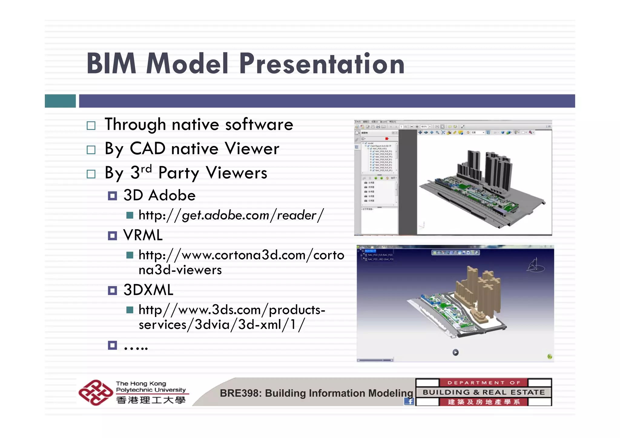 BIM Model PresentationBIM Model Presentation
Th h ti ftThrough native software
By CAD native Viewer
B 3rd P t ViBy 3rd Party Viewers
3D Adobe
http://get.adobe.com/reader/http://get.adobe.com/reader/
VRML
http://www.cortona3d.com/corto
na3d viewersna3d-viewers
3DXML
http//www.3ds.com/products-
/ / / /services/3dvia/3d-xml/1/
…..
BRE398: Building Information Modeling
 