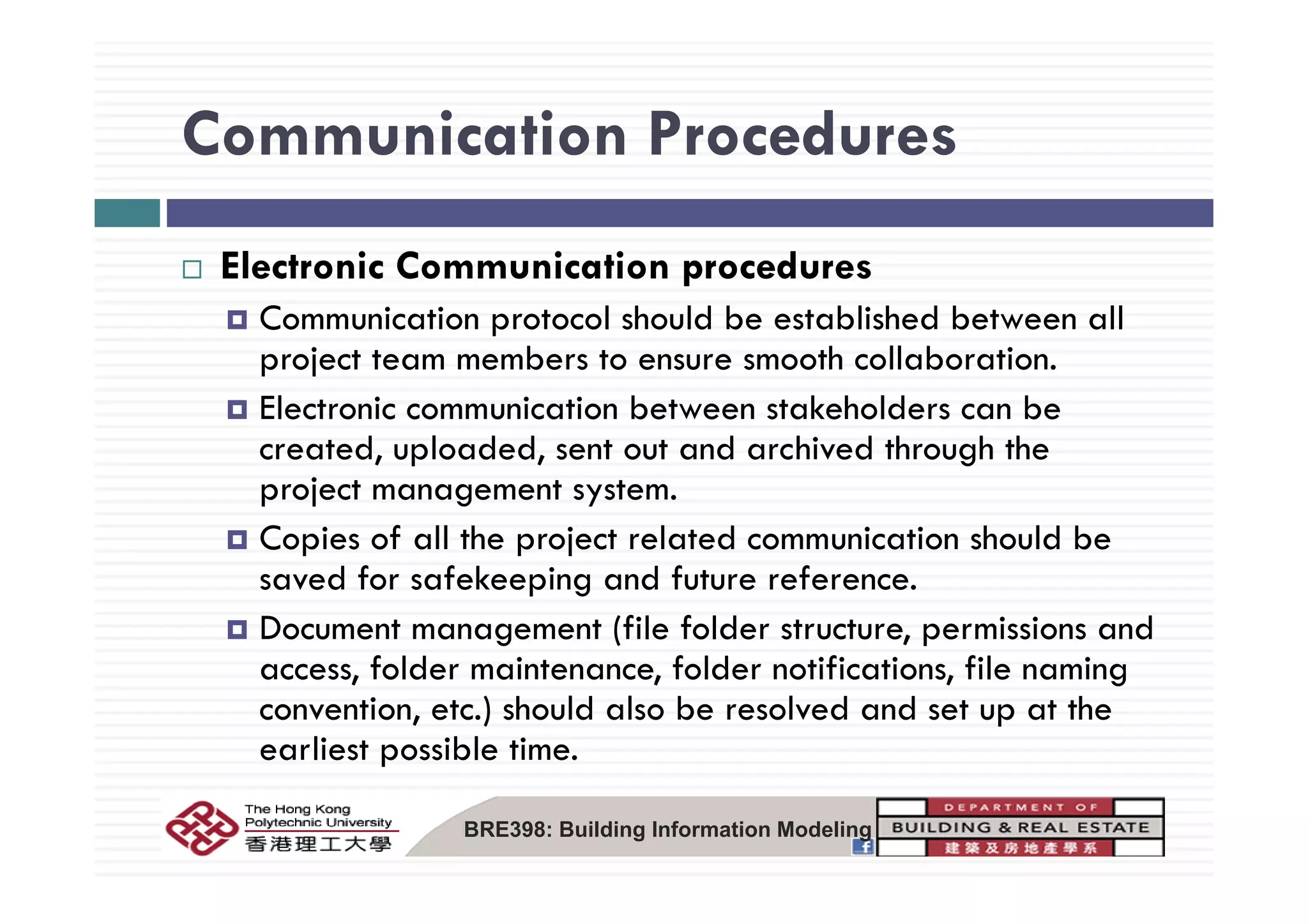 Communication ProceduresCommunication Procedures
El i C i i dElectronic Communication procedures
Communication protocol should be established between all
project team members to ensure smooth collaborationproject team members to ensure smooth collaboration.
Electronic communication between stakeholders can be
created, uploaded, sent out and archived through the, p , g
project management system.
Copies of all the project related communication should be
d f f k d f fsaved for safekeeping and future reference.
Document management (file folder structure, permissions and
access folder maintenance folder notifications file namingaccess, folder maintenance, folder notifications, file naming
convention, etc.) should also be resolved and set up at the
earliest possible time.
BRE398: Building Information Modeling
 