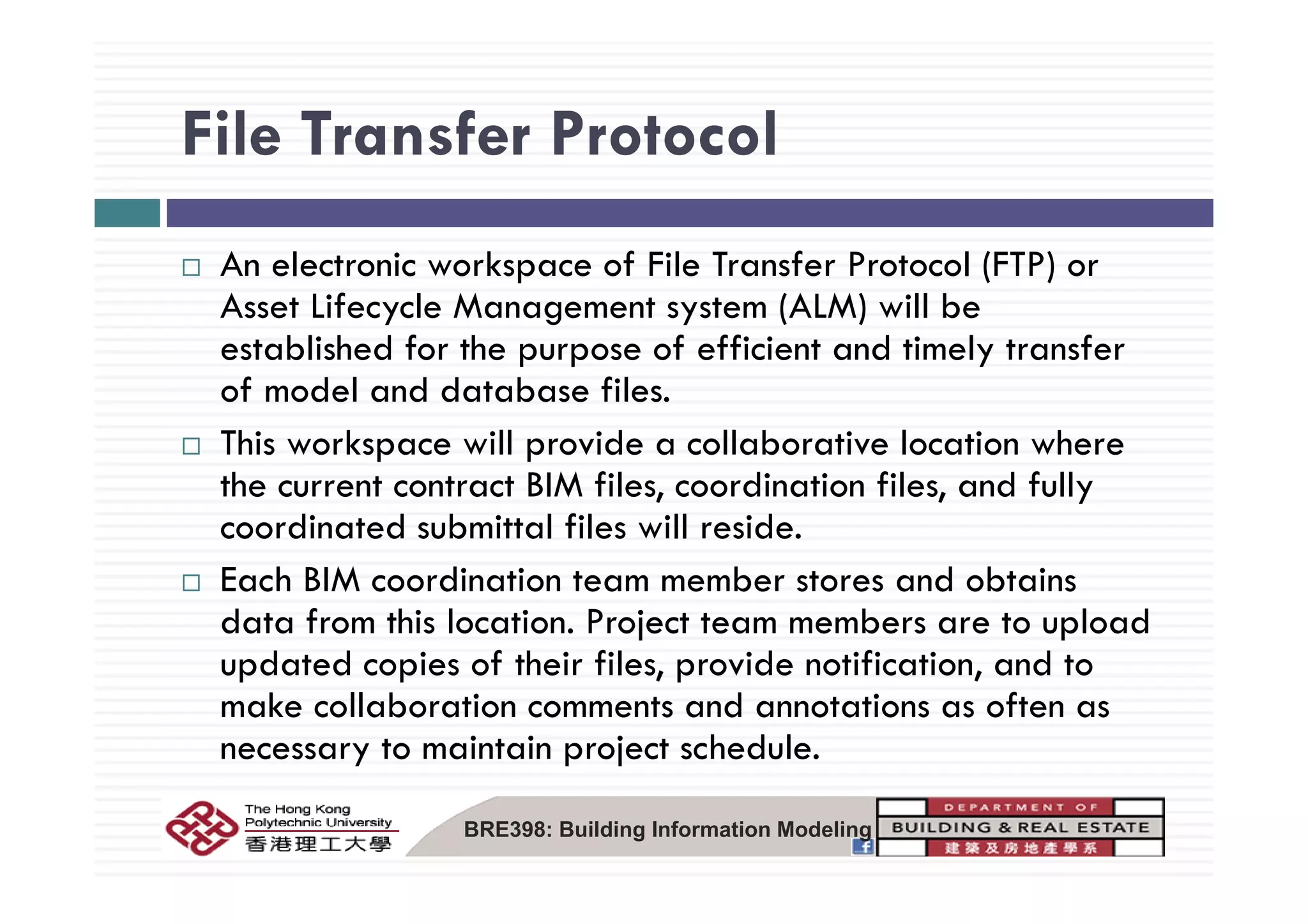 File Transfer ProtocolFile Transfer Protocol
A l k f F l T f P l (FTP)An electronic workspace of File Transfer Protocol (FTP) or
Asset Lifecycle Management system (ALM) will be
established for the purpose of efficient and timely transferestablished for the purpose of efficient and timely transfer
of model and database files.
This workspace will provide a collaborative location where
the current contract BIM files, coordination files, and fully
coordinated submittal files will reside.
h M d b d bEach BIM coordination team member stores and obtains
data from this location. Project team members are to upload
updated copies of their files, provide notification, and toupdated copies of their files, provide notification, and to
make collaboration comments and annotations as often as
necessary to maintain project schedule.
BRE398: Building Information Modeling
 