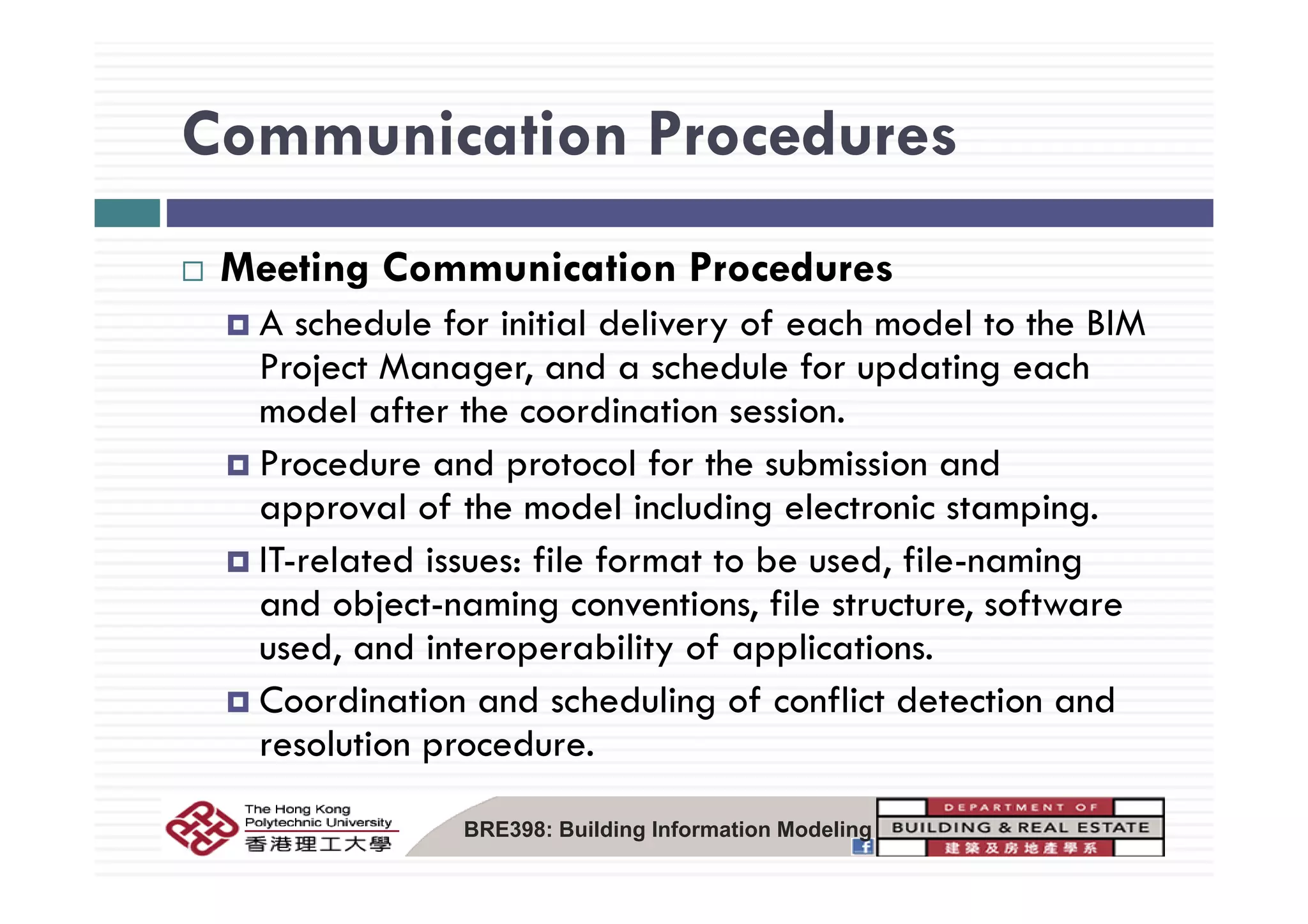 Communication ProceduresCommunication Procedures
M i C i i P dMeeting Communication Procedures
A schedule for initial delivery of each model to the BIM
P j M d h d l f d i hProject Manager, and a schedule for updating each
model after the coordination session.
Procedure and protocol for the submission andProcedure and protocol for the submission and
approval of the model including electronic stamping.
IT-related issues: file format to be used file-namingIT related issues: file format to be used, file naming
and object-naming conventions, file structure, software
used, and interoperability of applications.
Coordination and scheduling of conflict detection and
resolution procedure.
BRE398: Building Information Modeling
 
