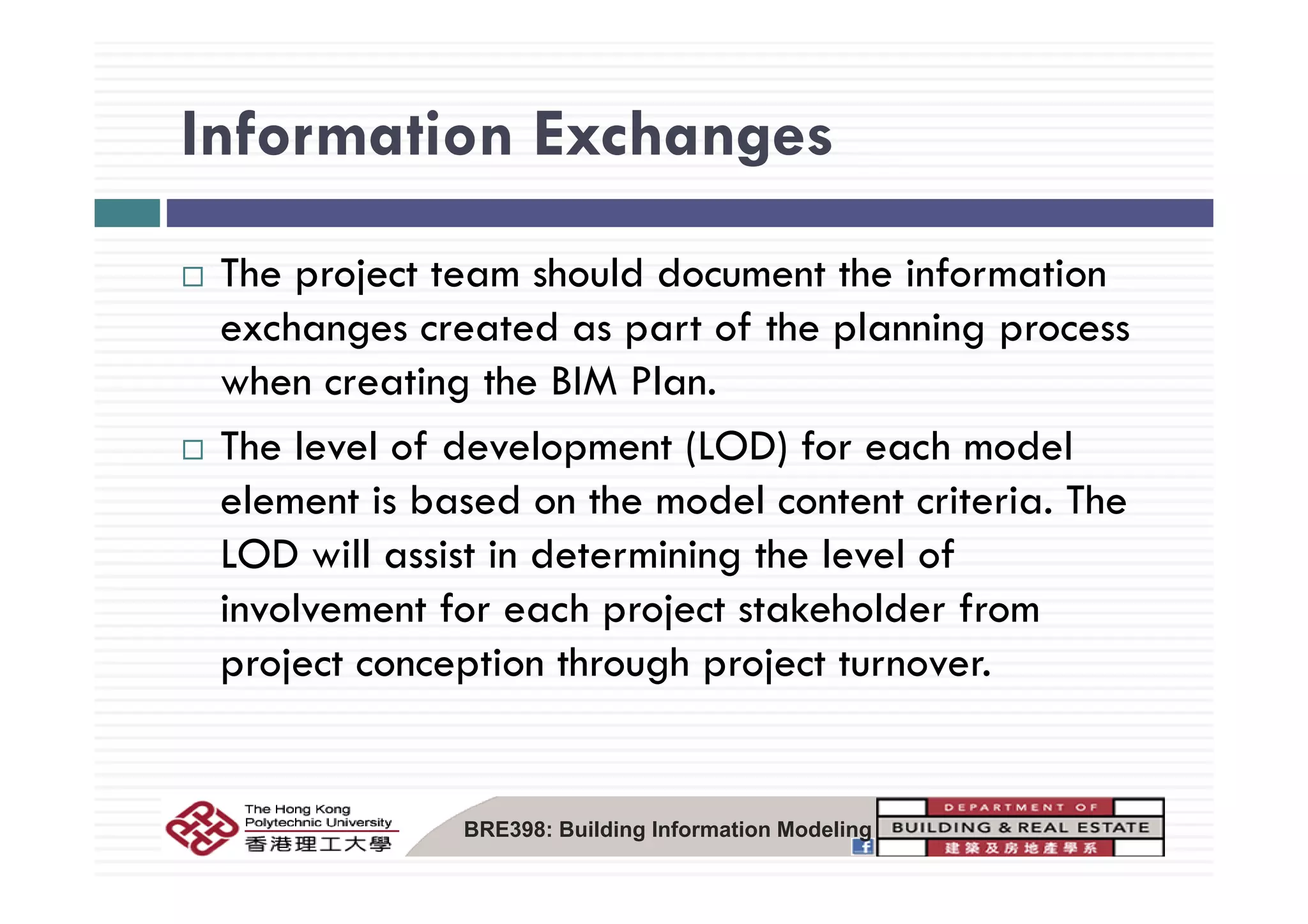 Information ExchangesInformation Exchanges
The project team should document the information
exchanges created as part of the planning process
when creating the BIM Plan.
The level of development (LOD) for each modelp ( )
element is based on the model content criteria. The
LOD will assist in determining the level ofLOD will assist in determining the level of
involvement for each project stakeholder from
project conception through project turnover.project conception through project turnover.
BRE398: Building Information Modeling
 