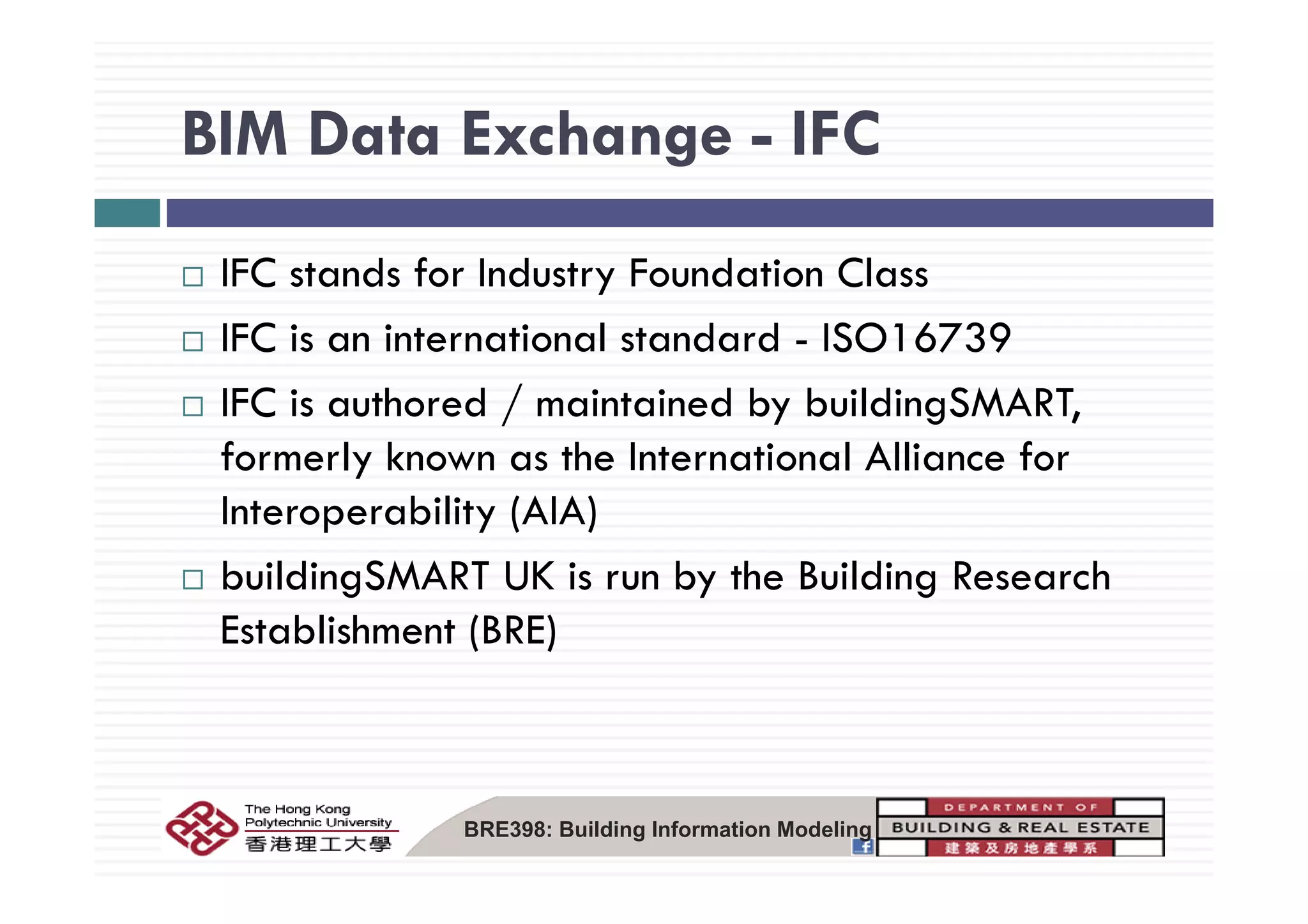 BIM Data Exchange - IFCBIM Data Exchange IFC
IFC stands for Industry Foundation Class
IFC is an international standard - ISO16739
IFC is authored / maintained by buildingSMART,
formerly known as the International Alliance forformerly known as the International Alliance for
Interoperability (AIA)
b ildi SMART UK i b th B ildi R hbuildingSMART UK is run by the Building Research
Establishment (BRE)
BRE398: Building Information Modeling
 