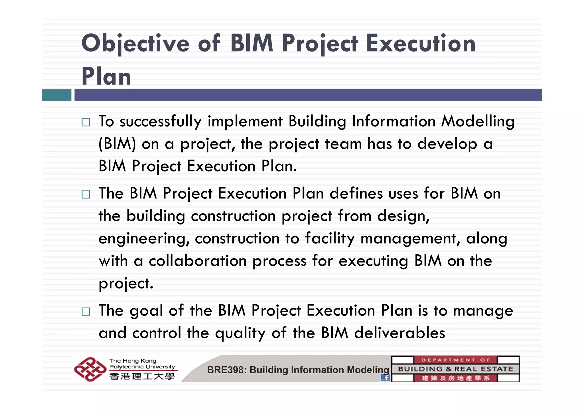 Objective of BIM Project Execution
Plan
To successfully implement Building Information Modelling
(BIM) on a project, the project team has to develop a
MBIM Project Execution Plan.
The BIM Project Execution Plan defines uses for BIM on
the building construction project from design,
engineering, construction to facility management, along
with a collaboration process for executing BIM on the
project.
The goal of the BIM Project Execution Plan is to manage
and control the quality of the BIM deliverables
BRE398: Building Information Modeling
 