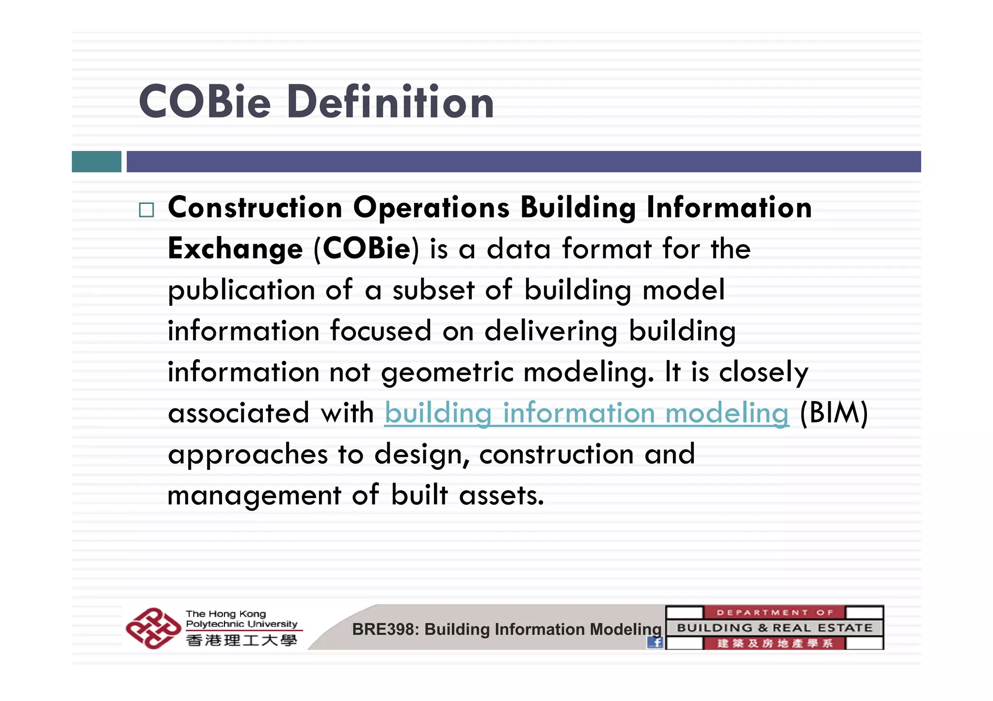 COBie DefinitionCOBie Definition
Construction Operations Building Information
Exchange (COBie) is a data format for the
publication of a subset of building model
information focused on delivering building
information not geometric modeling. It is closely
associated with building information modeling (BIM)
approaches to design, construction and
management of built assets.g
BRE398: Building Information Modeling
 