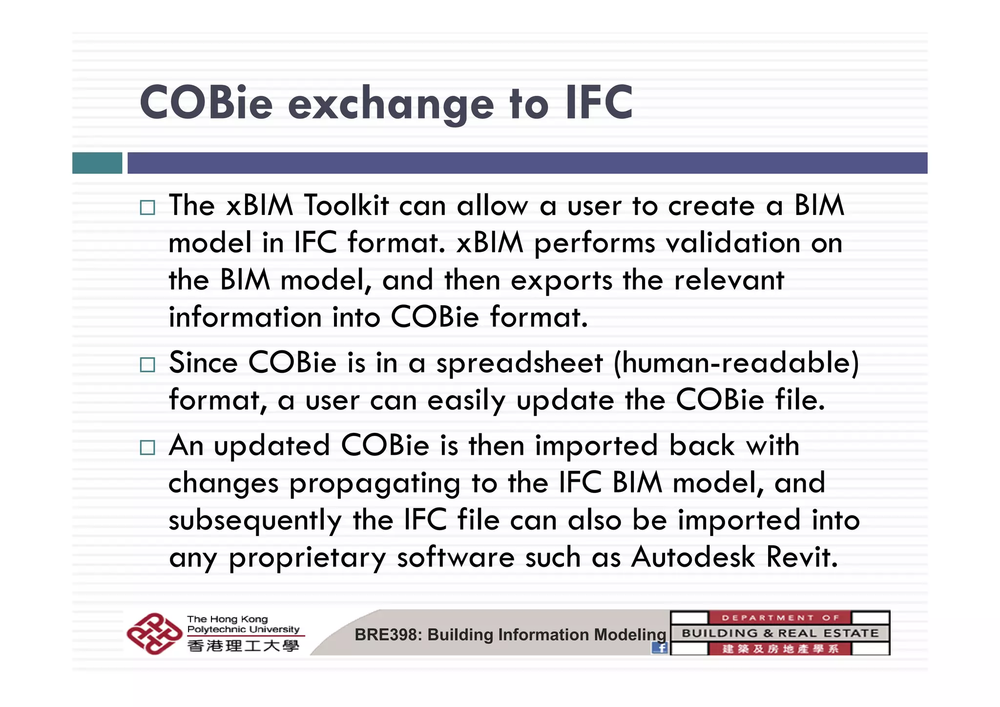 COBie exchange to IFCCOBie exchange to IFC
M MThe xBIM Toolkit can allow a user to create a BIM
model in IFC format. xBIM performs validation on
th BIM d l d th t th l tthe BIM model, and then exports the relevant
information into COBie format.
Si COBi i i d h (h d bl )Since COBie is in a spreadsheet (human-readable)
format, a user can easily update the COBie file.
A d d COB h d b k hAn updated COBie is then imported back with
changes propagating to the IFC BIM model, and
b tl th IFC fil l b i t d i tsubsequently the IFC file can also be imported into
any proprietary software such as Autodesk Revit.
BRE398: Building Information Modeling
 