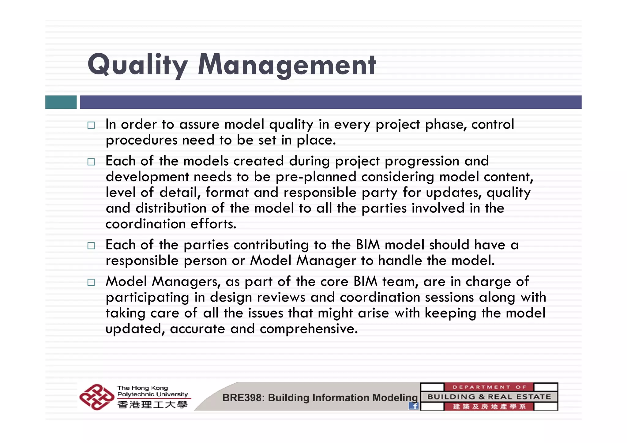 Quality ManagementQuality Management
I d t d l lit i j t h t lIn order to assure model quality in every project phase, control
procedures need to be set in place.
Each of the models created during project progression and
d l d b l d d d ldevelopment needs to be pre-planned considering model content,
level of detail, format and responsible party for updates, quality
and distribution of the model to all the parties involved in the
di ti ff tcoordination efforts.
Each of the parties contributing to the BIM model should have a
responsible person or Model Manager to handle the model.
Model Managers, as part of the core BIM team, are in charge of
participating in design reviews and coordination sessions along with
taking care of all the issues that might arise with keeping the model
updated, accurate and comprehensive.
BRE398: Building Information Modeling
 
