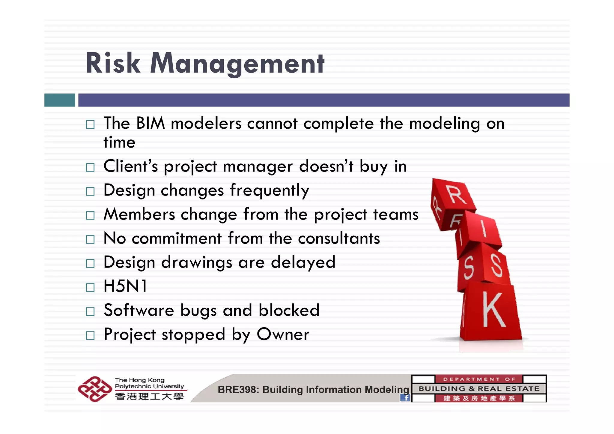 Risk ManagementRisk Management
Th BIM d l t l t th d liThe BIM modelers cannot complete the modeling on
time
Client’s project manager doesn’t buy inClient s project manager doesn t buy in
Design changes frequently
Members change from the project teamsMembers change from the project teams
No commitment from the consultants
Design drawings are delayedDesign drawings are delayed
H5N1
Software bugs and blockedSoftware bugs and blocked
Project stopped by Owner
BRE398: Building Information Modeling
 