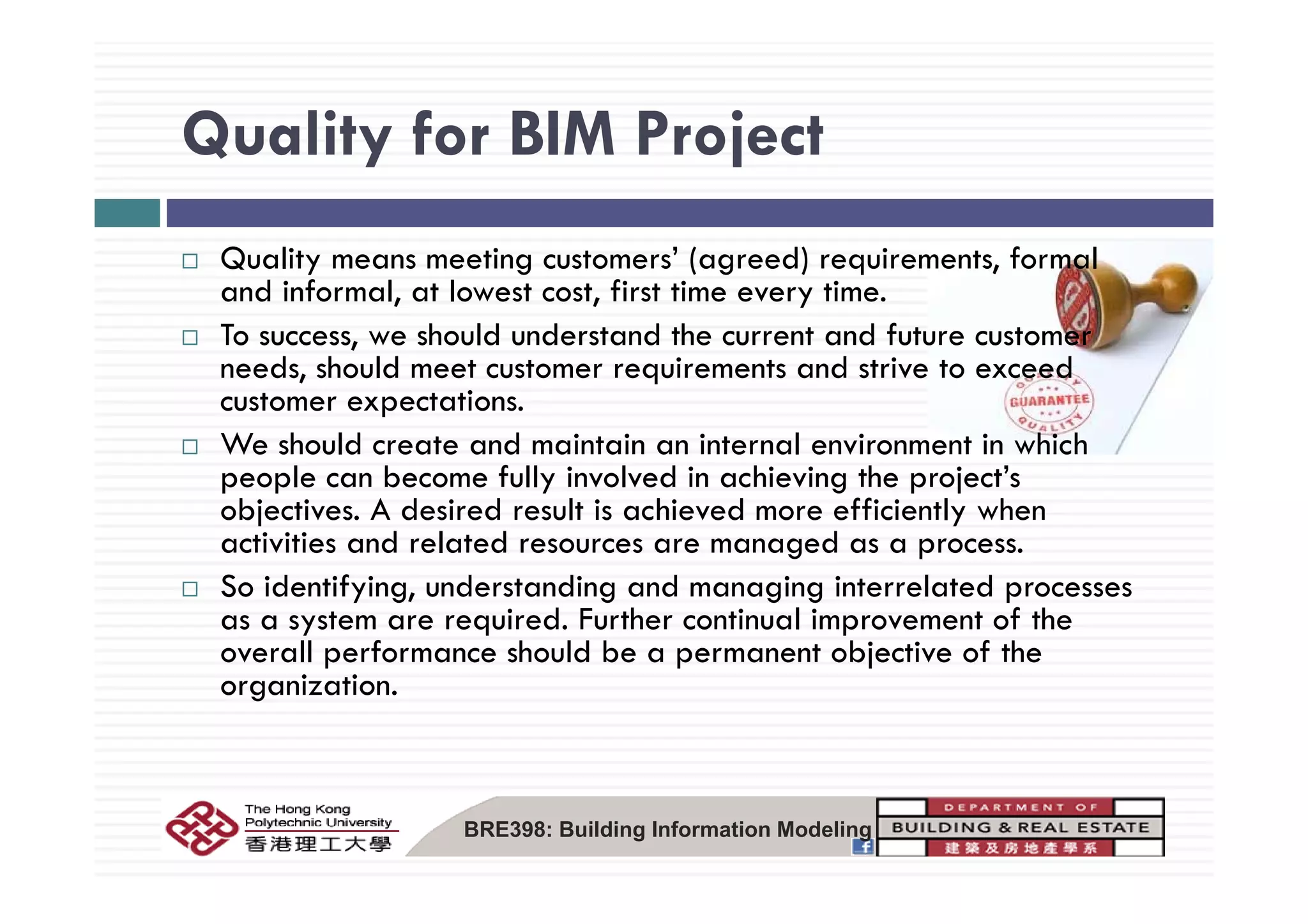 Quality for BIM ProjectQuality for BIM Project
Q lit ti t ’ ( d) i t f lQuality means meeting customers’ (agreed) requirements, formal
and informal, at lowest cost, first time every time.
To success, we should understand the current and future customer
d h ld d dneeds, should meet customer requirements and strive to exceed
customer expectations.
We should create and maintain an internal environment in which
people can become fully involved in achieving the project’s
objectives. A desired result is achieved more efficiently when
activities and related resources are managed as a process.
So identifying, understanding and managing interrelated processes
as a system are required. Further continual improvement of the
overall performance should be a permanent objective of the
organization.
BRE398: Building Information Modeling
 