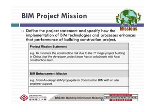BIM Project MissionBIM Project Mission
D fi th j t t t t d if h thDefine the project statement and specify how the
implementation of BIM technologies and processes enhances
that performance of building construction project.
Project Mission Statement
e.g. To minimize the construction risk due to the 1st mega project buildingg g p j g
in China, that the developer project team has to collaborate with local
construction team.
BIM Enhancement Mission
F A d i BIM t t C t ti BIM ith ite.g. From As-design BIM propagate to Construction BIM with on site
engineer support
BRE398: Building Information Modeling
 