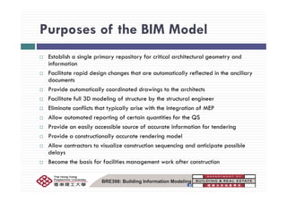 Purposes of the BIM ModelPurposes of the BIM Model
E bli h i l i i f i i l hi l dEstablish a single primary repository for critical architectural geometry and
information
Facilitate rapid design changes that are automatically reflected in the ancillary
ddocuments
Provide automatically coordinated drawings to the architects
Facilitate full 3D modeling of structure by the structural engineerg y g
Eliminate conflicts that typically arise with the integration of MEP
Allow automated reporting of certain quantities for the QS
Provide an easily accessible source of accurate information for tendering
Provide a constructionally accurate rendering model
Allow contractors to visualize construction sequencing and anticipate possibleAllow contractors to visualize construction sequencing and anticipate possible
delays
Become the basis for facilities management work after construction
BRE398: Building Information Modeling
 